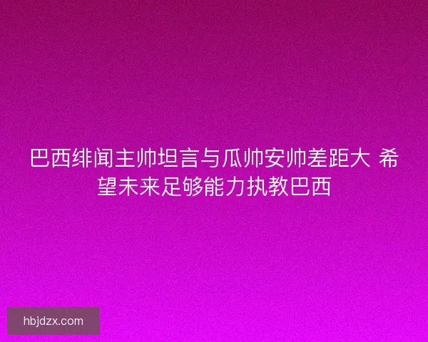 巴西绯闻主帅坦言与瓜帅安帅差距大 希望未来足够能力执教巴西
