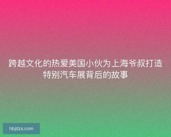 跨越文化的热爱美国小伙为上海爷叔打造特别汽车展背后的故事 跨越文化的热爱美国小伙为上海爷叔打造特别汽车展背后的故事