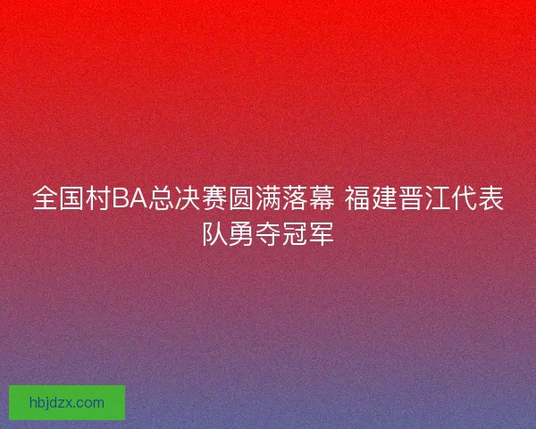 全国村BA总决赛圆满落幕 福建晋江代表队勇夺冠军 全国村BA总决赛圆满落幕 福建晋江代表队勇夺冠军