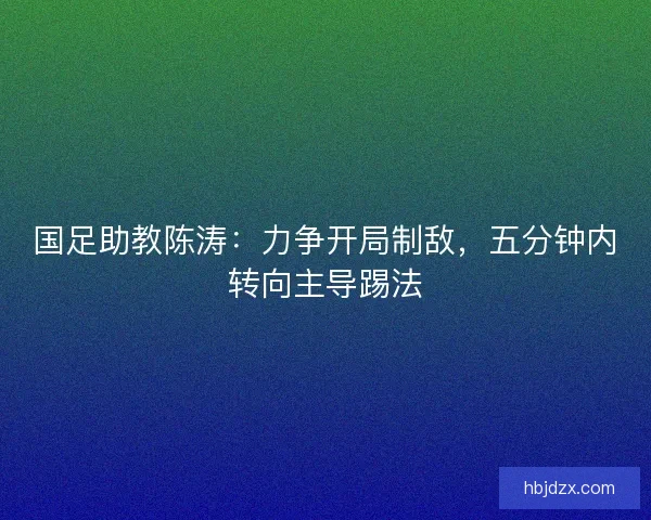 国足助教陈涛:力争开局制敌,五分钟内转向主导踢法 国足助教陈涛:力争开局制敌,五分钟内转向主导踢法